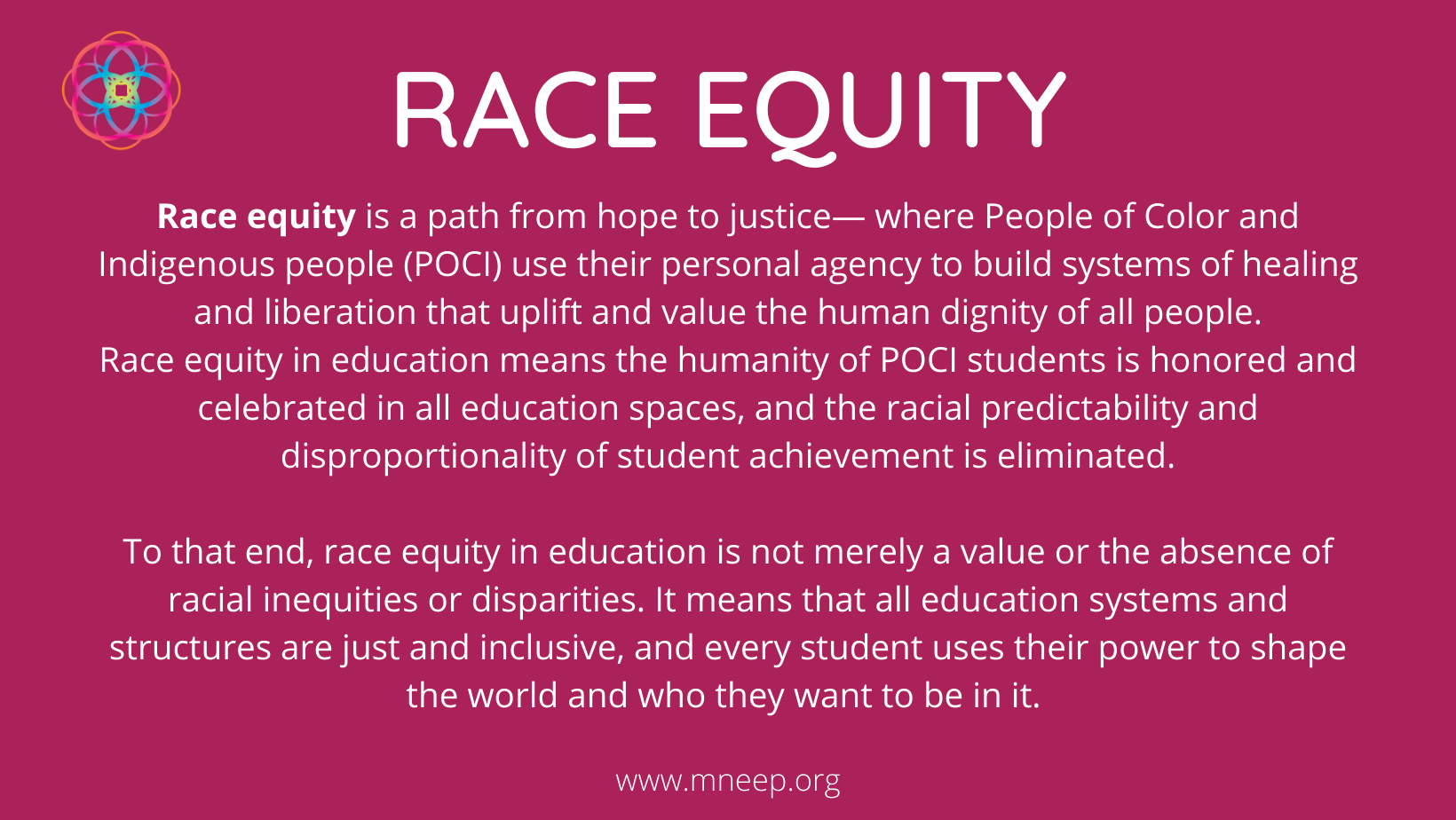 Race equity is a path from hope to justice, where people of color and indigenous people use their personal agency to build systems of healing and liberation that uplift and value the human dignity of all people. Race equity in education means the humanity of POCI students is honored and celebrated in all education spaces, and the racial predictability and disproportionality of student achievement is eliminated. To that end, race equity in education is not merely a value or the absence of racial inequities or disparities. It means that all education systems and structures are just and inclusive, and every student uses their power to shape the world and wo they want to be in it.